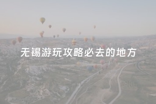 无锡游玩攻略必去的地方（无锡游玩攻略必去的地方有哪些）