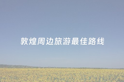 敦煌周边旅游最佳路线（敦煌市附近的旅游景点）