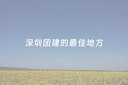 深圳团建的最佳地方（深圳有哪些团建活动）
