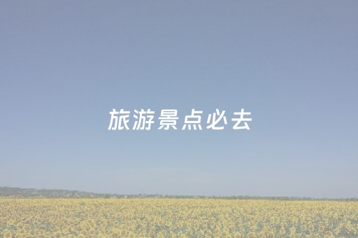 旅游景点必去（中国旅游十大必去景区）