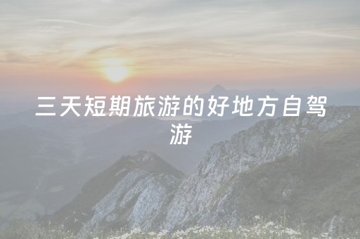 三天短期旅游的好地方自驾游（三天小长假自驾游适合去哪玩）