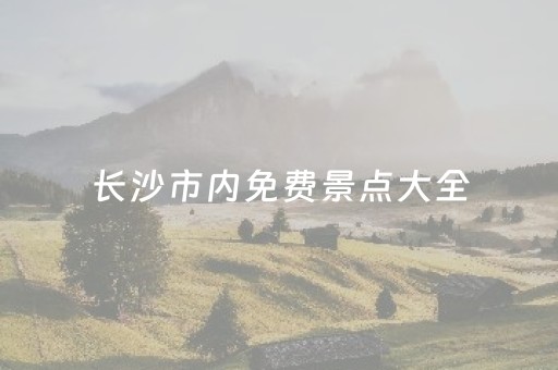 长沙市内免费景点大全（2023
年长沙免费的景点有哪些）