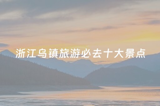 浙江乌镇旅游必去十大景点（浙江乌镇旅游攻略）