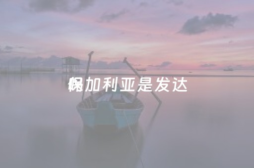 保加利亚是发达
吗（保加利亚发展水平）