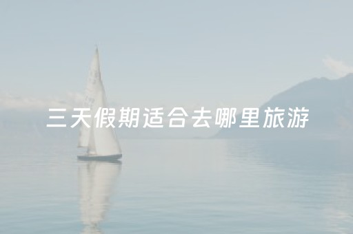 三天假期适合去哪里旅游（三天假期去哪玩比较好）