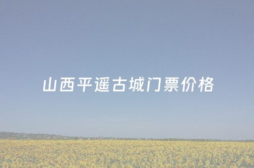 山西平遥古城门票价格（平遥古城门票多少钱一张）
