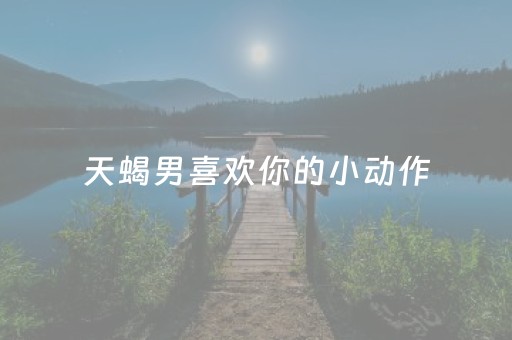天蝎男喜欢你的小动作（天蝎男有几个动作就是动情了）