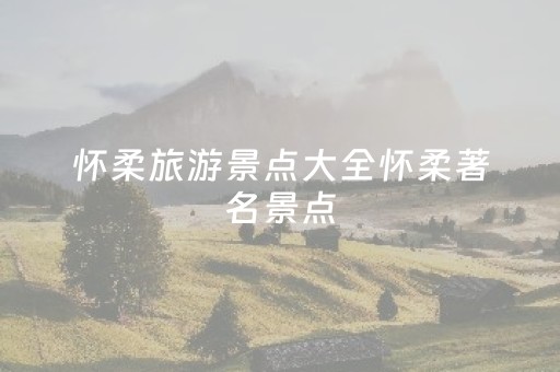 怀柔旅游景点大全怀柔著名景点（怀柔旅游必去十大景点）