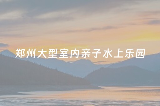 郑州大型室内亲子水上乐园（郑州大型室内亲子水上乐园在哪）