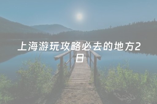 上海游玩攻略必去的地方2日（上海2日游旅游景点推荐表）