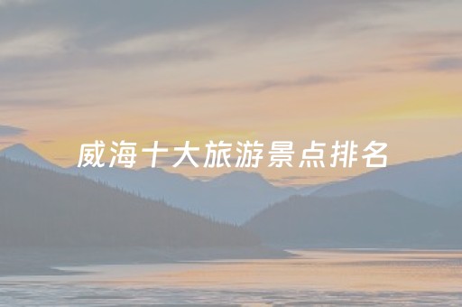 威海十大旅游景点排名（威海旅游景点大全景点排名）