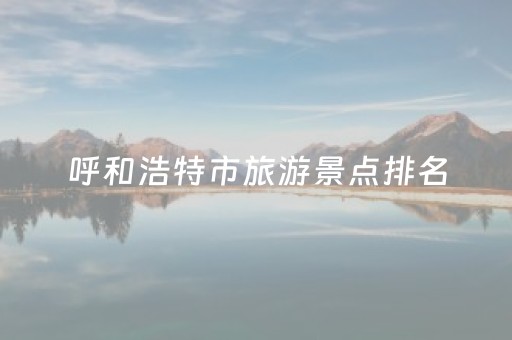 呼和浩特市旅游景点排名（呼和浩特市旅游景点排行榜）