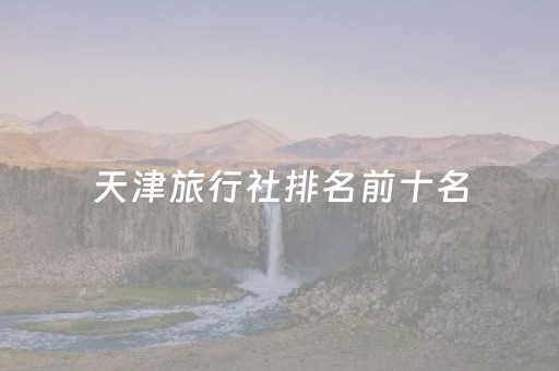 天津旅行社排名前十名（天津旅行社排名前十名联系电话）