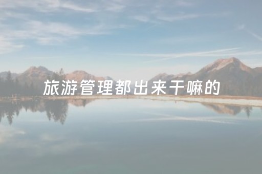 旅游管理都出来干嘛的（张雪峰谈旅游管理专业）