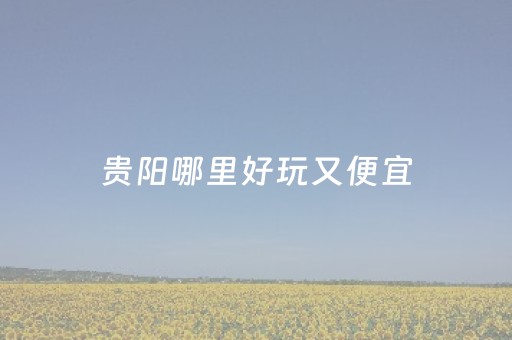 贵阳哪里好玩又便宜（贵阳哪里好玩又便宜走路又少的地方）
