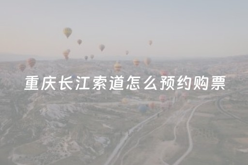 重庆长江索道怎么预约购票（去重庆旅游坐高铁到哪个站比较好）