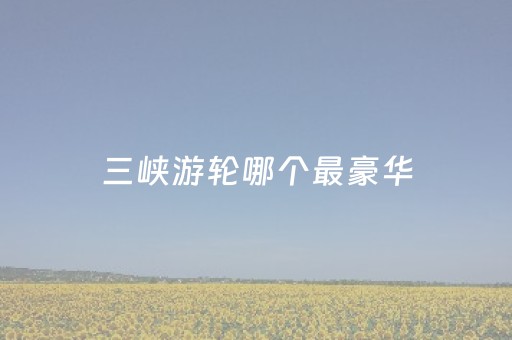 三峡游轮哪个最豪华（三峡游轮最豪华排名）