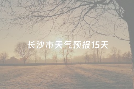 长沙市天气预报15天（长沙市天气预报15天查询）
