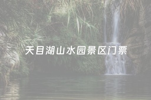 天目湖山水园景区门票（天目湖山水园景区门票有学生票吗）