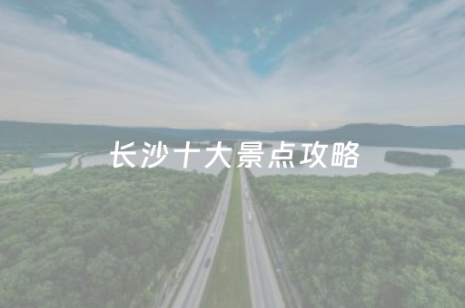 长沙十大景点攻略（长沙旅游攻略必去的十大景点）