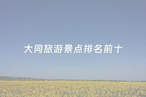 大同旅游景点排名前十（大同旅游景点大全）
