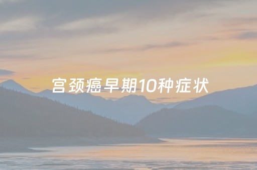 宫颈癌早期10种症状（宫颈癌早期10种症状宫颈炎的药）