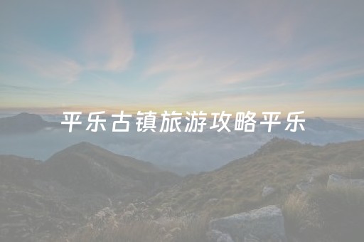平乐古镇旅游攻略平乐（平乐古镇在什么地方?）