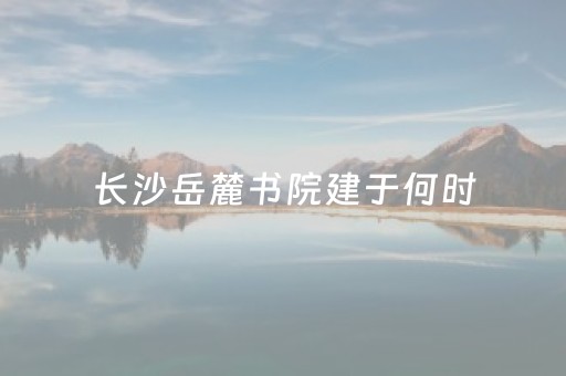 长沙岳麓书院建于何时（长沙岳麓书院始建）