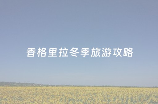 香格里拉冬季旅游攻略（香格里拉冬季好玩吗）