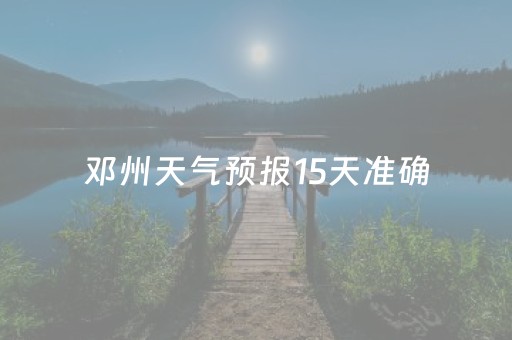 邓州天气预报15天准确（邓州天气预告）