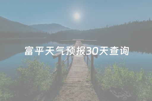 富平天气预报30天查询（富平天气预报30天查询百度百科）