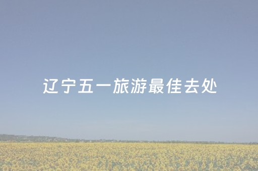 辽宁五一旅游最佳去处（辽宁五一去哪儿旅游）