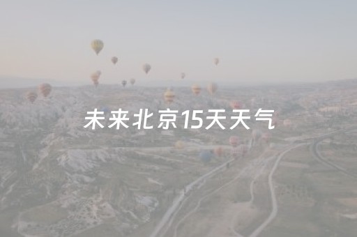 未来北京15天天气（未来北京15天天气预报情况）