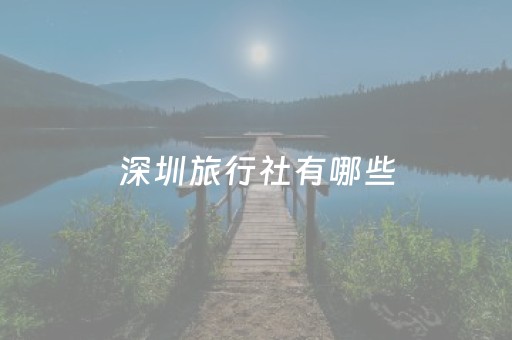 深圳旅行社有哪些（深圳市旅行社排名大全）