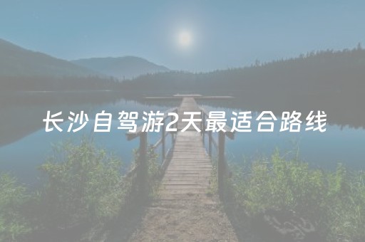 长沙自驾游2天最适合路线（长沙自驾游攻略及住宿二日）