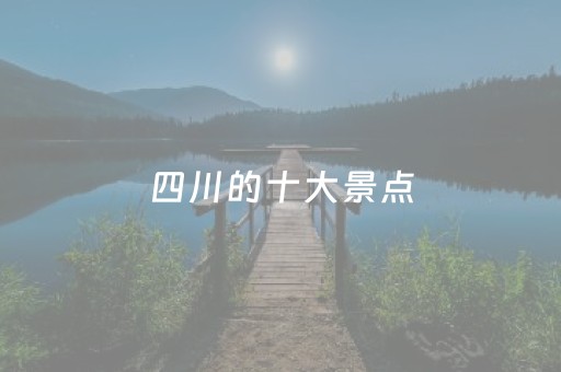 四川的十大景点（四川的十大景点有哪些）