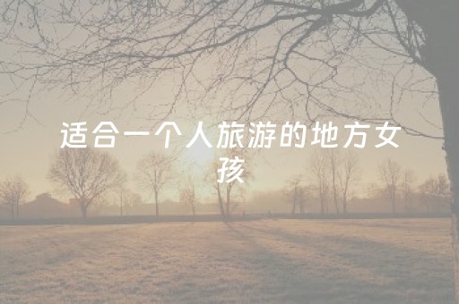 适合一个人旅游的地方女孩（适合女生一个人旅游的地方有哪些）