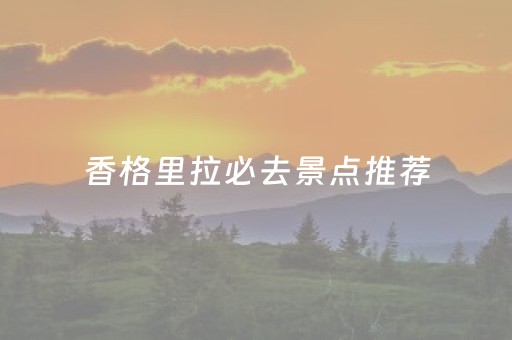 香格里拉必去景点推荐（香格里拉十大景点推荐）