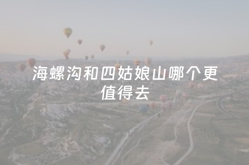 海螺沟和四姑娘山哪个更值得去（海螺沟和四姑娘山哪个更好玩）