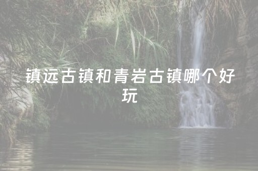 镇远古镇和青岩古镇哪个好玩（镇远古镇好还是青岩古镇好）