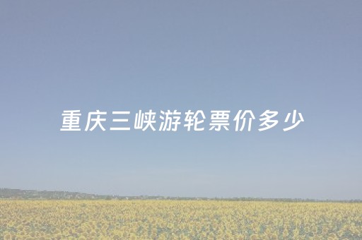 重庆三峡游轮票价多少（重庆三峡游轮旅游攻略值得玩吗）