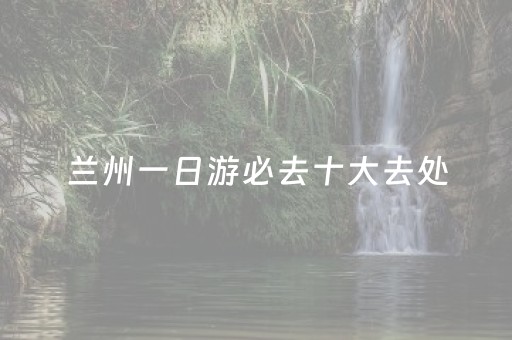 兰州一日游必去十大去处（兰州一日游必去景点就近）