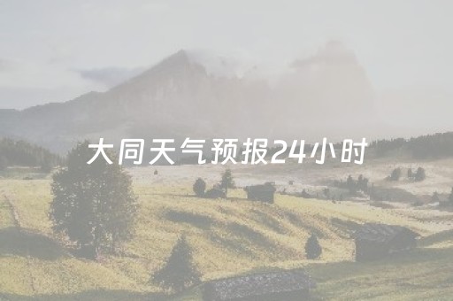 大同天气预报24小时（大同天气预告）