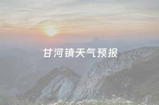 甘河镇天气预报（甘河镇天气预报未来15天）