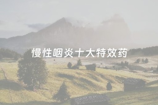 慢性咽炎十大特效药（慢性咽炎十大特效药阿斯美）