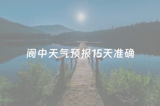 阆中天气预报15天准确（阆中天气预报15天准确成都）