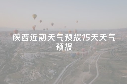 陕西近期天气预报15天天气预报（陕西最近15天的天气情况）