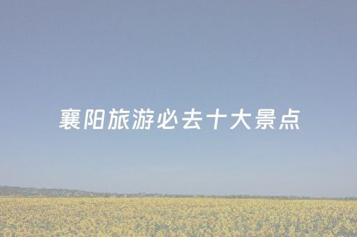 襄阳旅游必去十大景点（襄阳旅游必去十大景点排名襄阳市酒店）