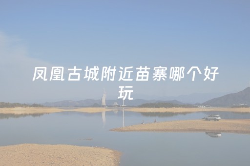 凤凰古城附近苗寨哪个好玩（凤凰古城附近的苗寨）