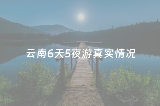 云南6天5夜游真实情况（云南六天五夜旅游自由行）